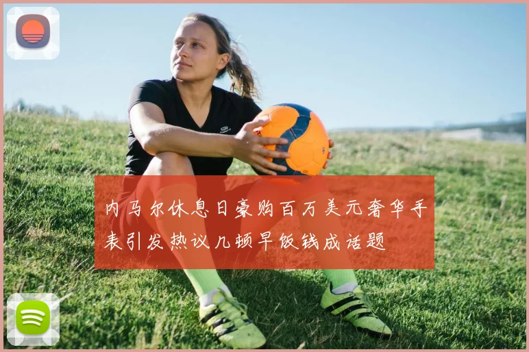 内马尔休息日豪购百万美元奢华手表引发热议几顿早饭钱成话题