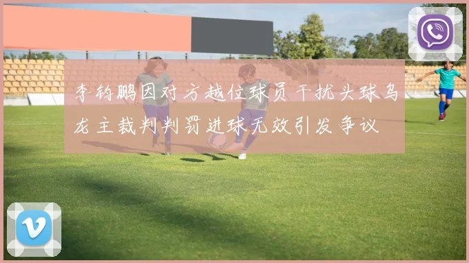 李钧鹏因对方越位球员干扰头球乌龙主裁判判罚进球无效引发争议