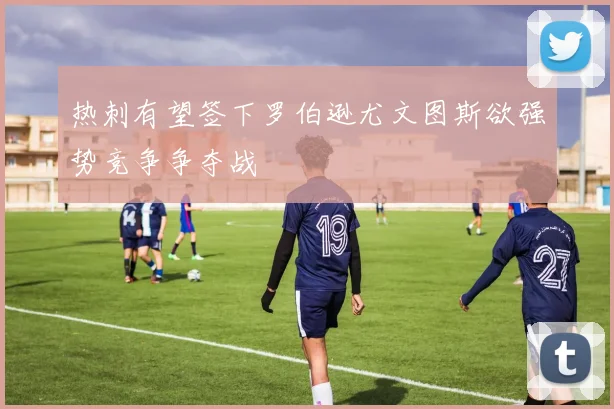 热刺有望签下罗伯逊尤文图斯欲强势竞争争夺战
