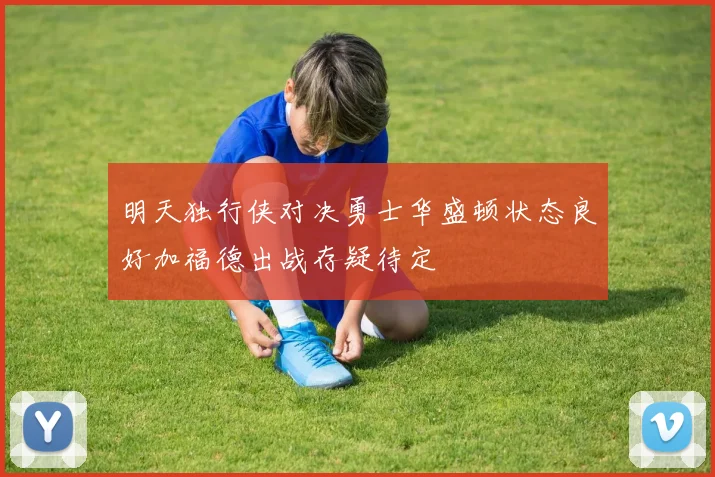 明天独行侠对决勇士华盛顿状态良好加福德出战存疑待定