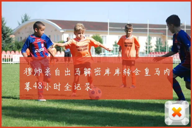 穆帅亲自出马解密库库转会皇马内幕48小时全记录