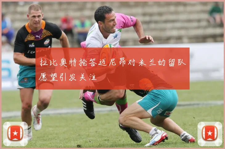 拉比奥特抢答迈尼昂对米兰的留队愿望引发关注