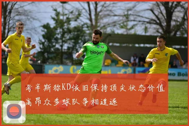 考辛斯称KD依旧保持顶尖状态价值高昂众多球队争相追逐