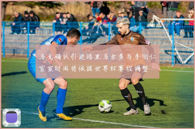 马竞确认引进格里马尔多与李刚仁官宣时间将依据世界杯赛程调整