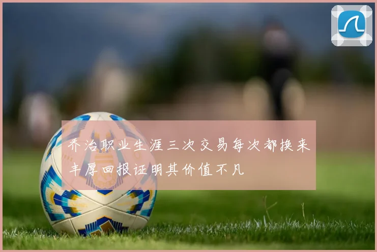 乔治职业生涯三次交易每次都换来丰厚回报证明其价值不凡