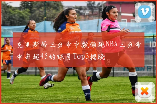 克里斯蒂三分命中数领跑NBA三分命中率超45的球员Top3揭晓