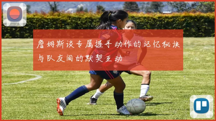 詹姆斯谈专属握手动作的记忆秘诀与队友间的默契互动