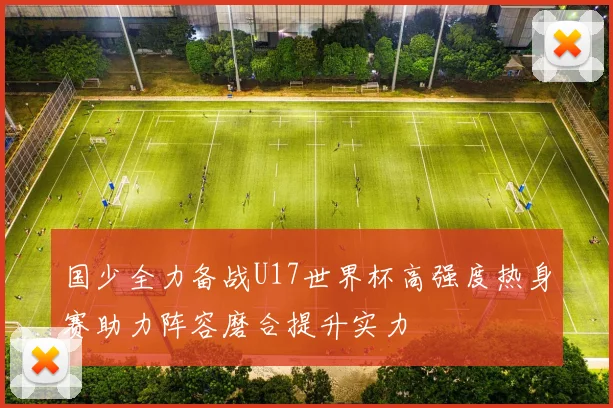 国少全力备战U17世界杯高强度热身赛助力阵容磨合提升实力