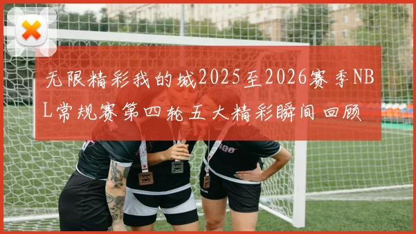 无限精彩我的城2025至2026赛季NBL常规赛第四轮五大精彩瞬间回顾