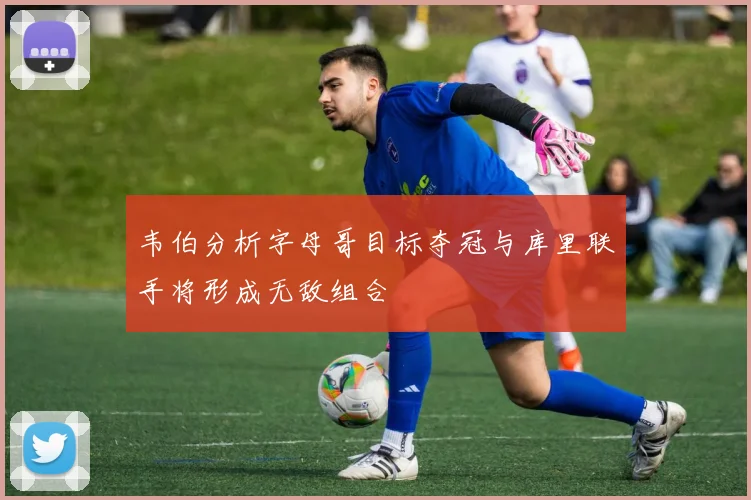 韦伯分析字母哥目标夺冠与库里联手将形成无敌组合