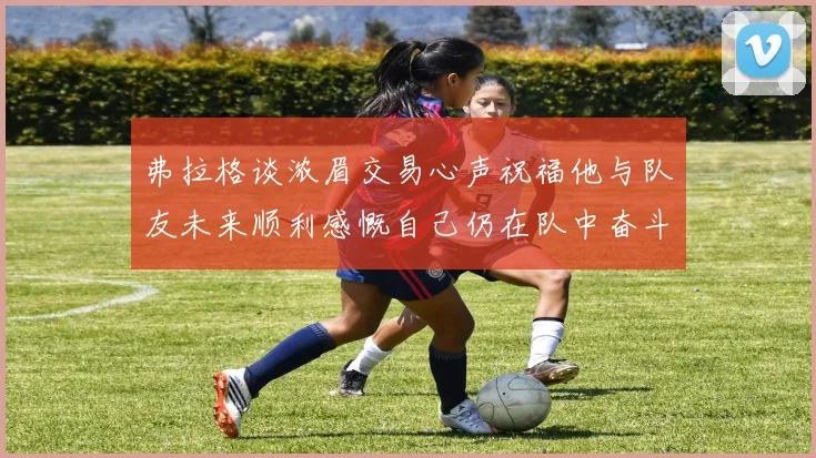 弗拉格谈浓眉交易心声祝福他与队友未来顺利感慨自己仍在队中奋斗