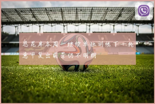 恩昆库本周一继续单独训练下一轮意甲复出前景仍不明朗