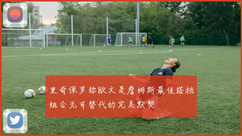 里奇保罗称欧文是詹姆斯最佳搭档组合无可替代的完美默契