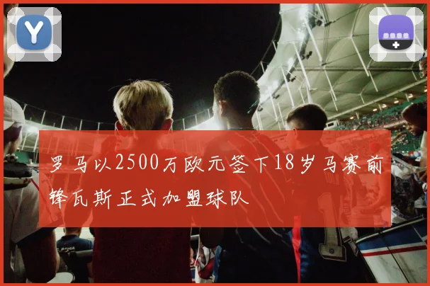 罗马以2500万欧元签下18岁马赛前锋瓦斯正式加盟球队