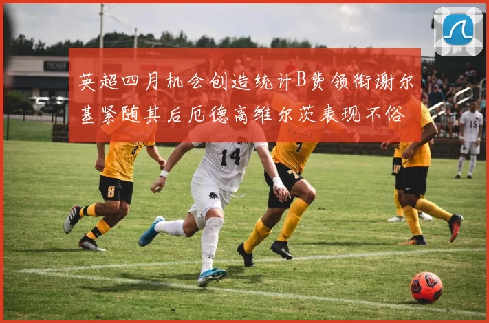 英超四月机会创造统计B费领衔谢尔基紧随其后厄德高维尔茨表现不俗