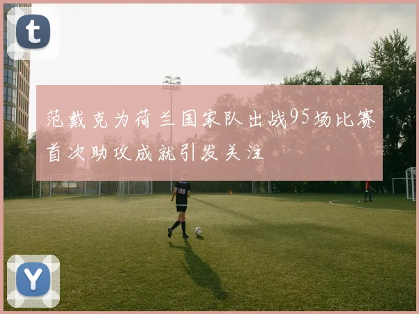 范戴克为荷兰国家队出战95场比赛首次助攻成就引发关注