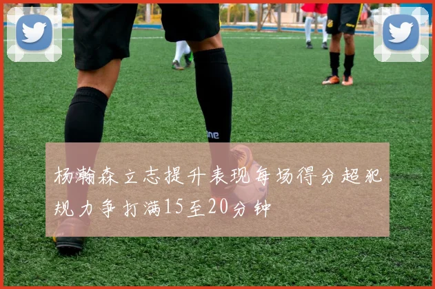 杨瀚森立志提升表现每场得分超犯规力争打满15至20分钟