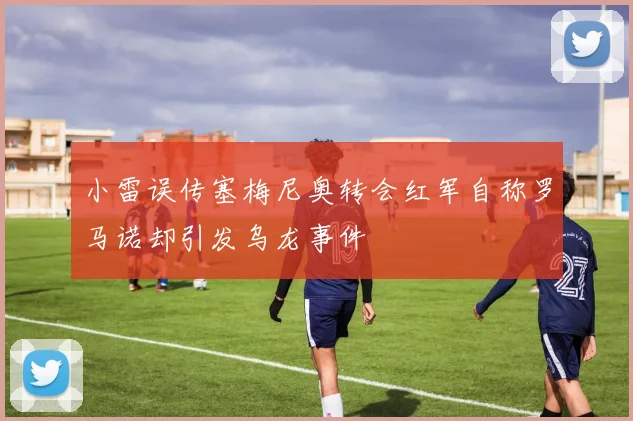 小雷误传塞梅尼奥转会红军自称罗马诺却引发乌龙事件