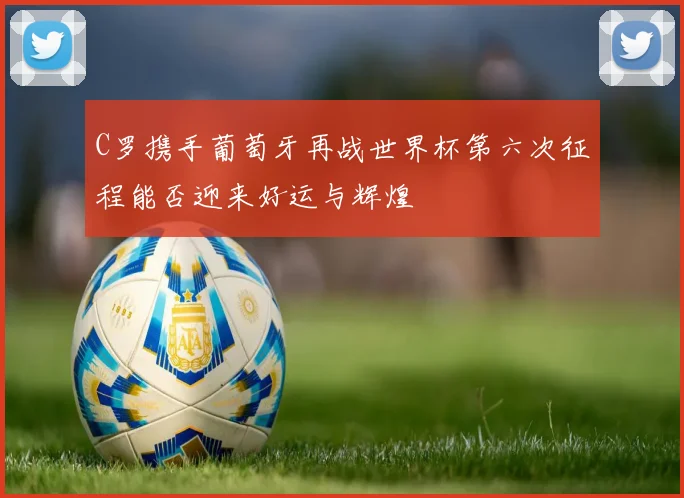 C罗携手葡萄牙再战世界杯第六次征程能否迎来好运与辉煌