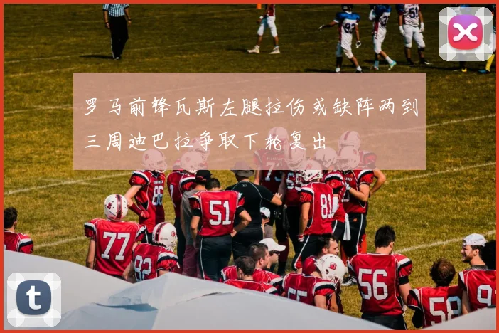 罗马前锋瓦斯左腿拉伤或缺阵两到三周迪巴拉争取下轮复出