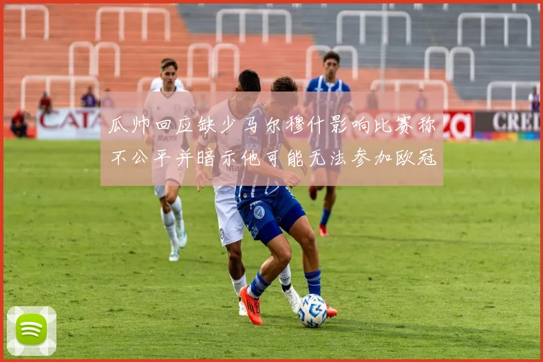 瓜帅回应缺少马尔穆什影响比赛称不公平并暗示他可能无法参加欧冠