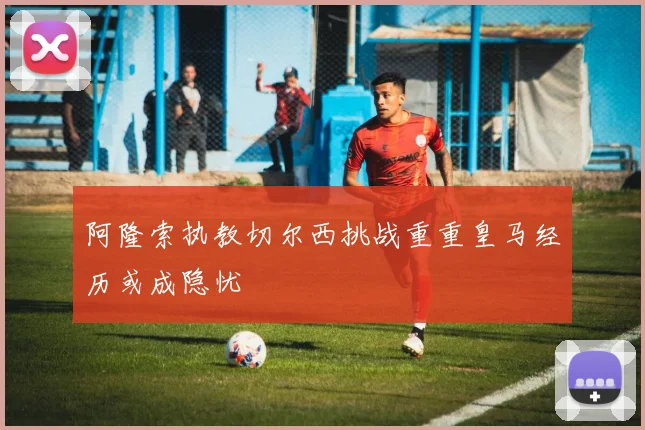 阿隆索执教切尔西挑战重重皇马经历或成隐忧
