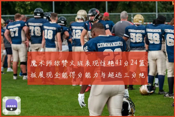 魔术师称赞文班表现惊艳41分24篮板展现全能得分能力与超远三分绝技