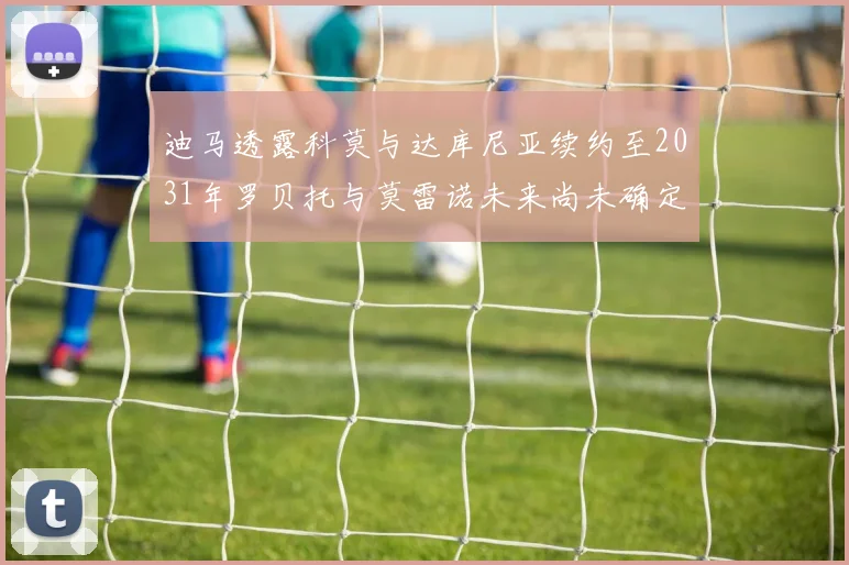 迪马透露科莫与达库尼亚续约至2031年罗贝托与莫雷诺未来尚未确定