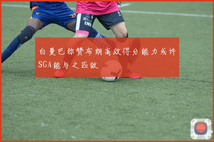 白曼巴称赞布朗高效得分能力或许SGA能与之匹敌