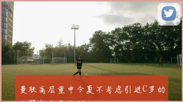 曼联高层重申今夏不考虑引进C罗的决策与未来计划