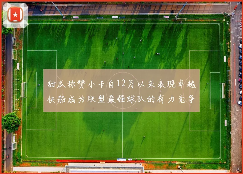 甜瓜称赞小卡自12月以来表现卓越快船成为联盟最强球队的有力竞争者